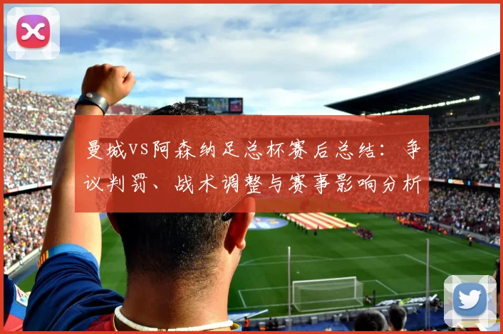曼城vs阿森纳足总杯赛后总结:争议判罚、战术调整与赛事影响分析