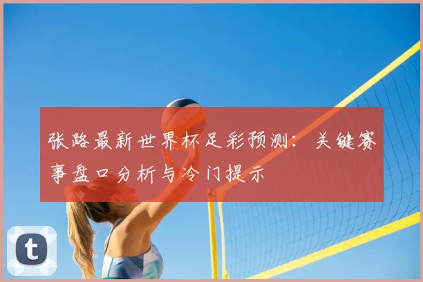 张路最新世界杯足彩预测：关键赛事盘口分析与冷门提示