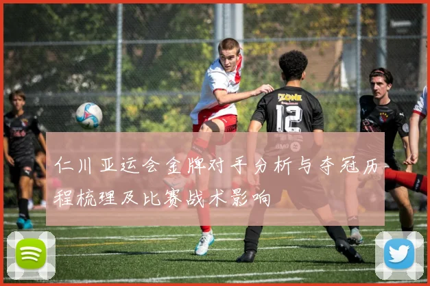 仁川亚运会金牌对手分析与夺冠历程梳理及比赛战术影响