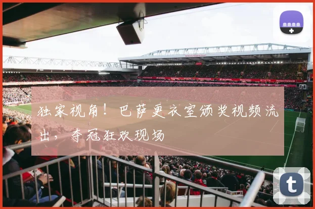 独家视角！巴萨更衣室颁奖视频流出，夺冠狂欢现场