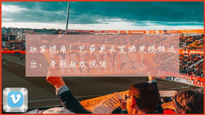 独家视角！巴萨更衣室颁奖视频流出，夺冠狂欢现场