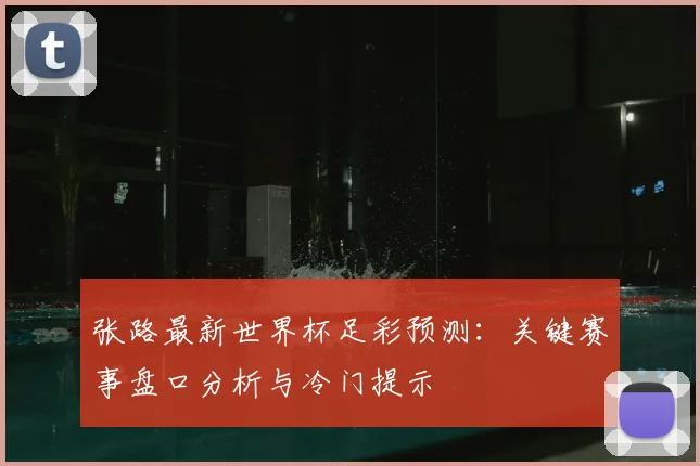 张路最新世界杯足彩预测：关键赛事盘口分析与冷门提示