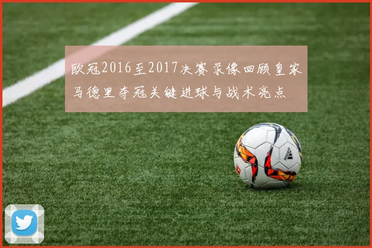 欧冠2016至2017决赛录像回顾皇家马德里夺冠关键进球与战术亮点